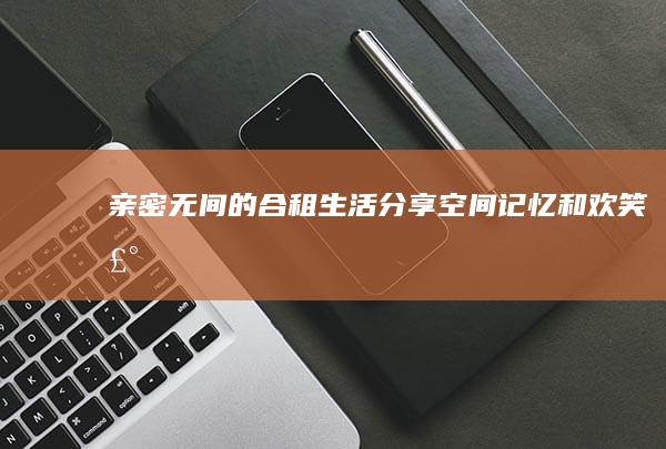 亲密无间的合租生活：分享空间、记忆和欢笑声